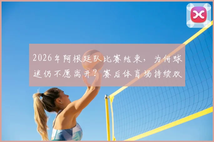 2026年阿根廷队比赛结束，为何球迷仍不愿离开？赛后体育场持续欢庆胜利场面解析
