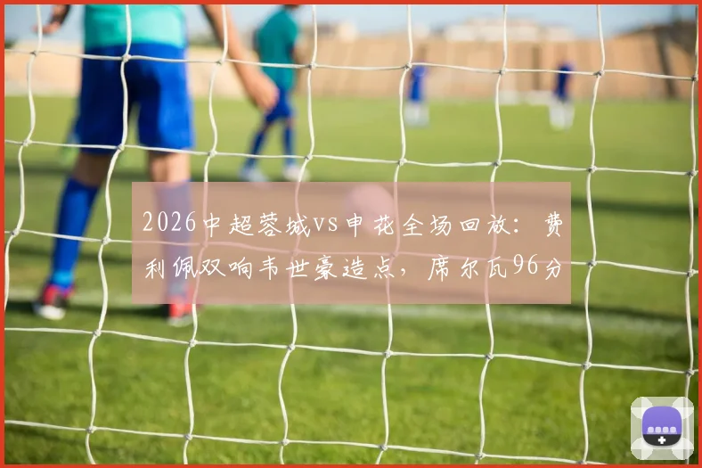 2026中超蓉城vs申花全场回放：费利佩双响韦世豪造点，席尔瓦96分钟绝杀逆转