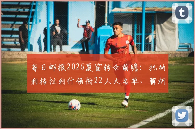 每日邮报2026夏窗转会前瞻：托纳利格拉利什领衔22人大名单，解析潜在下家与交易动态