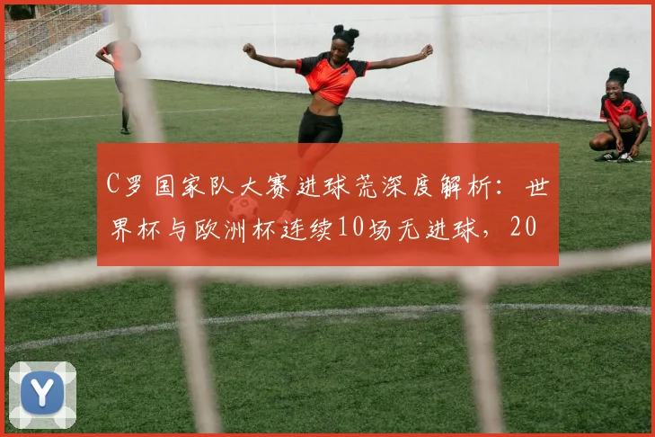 C罗国家队大赛进球荒深度解析:世界杯与欧洲杯连续10场无进球,2026能否破荒成焦点