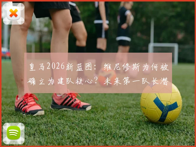 皇马2026新蓝图：维尼修斯为何被确立为建队核心？未来第一队长潜力深度解读