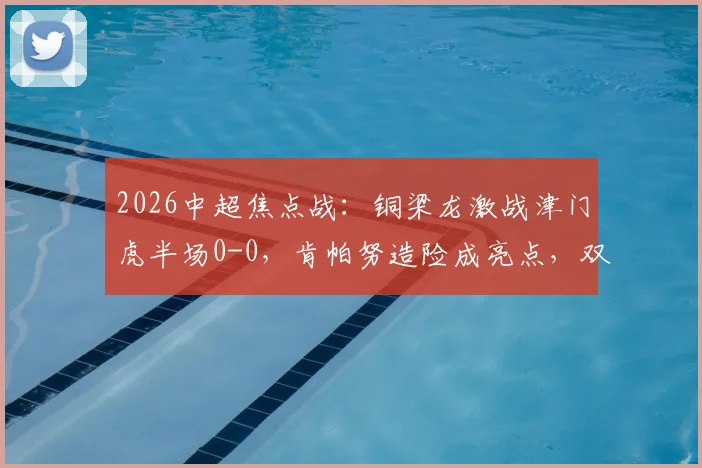 2026中超焦点战:铜梁龙激战津门虎半场0-0,肯帕努造险成亮点,双方射门乏力引热议