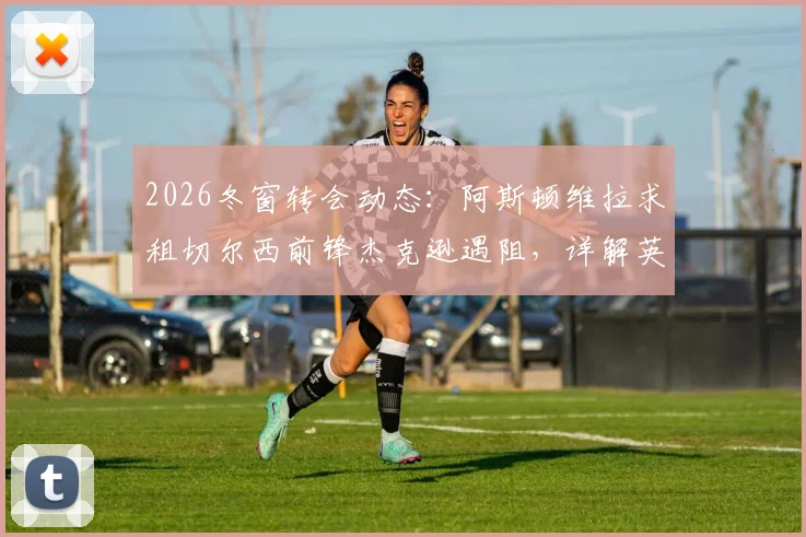 2026冬窗转会动态：阿斯顿维拉求租切尔西前锋杰克逊遇阻，详解英超租借规则限制与球员现状