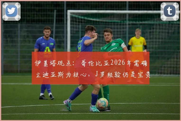伊基塔观点：哥伦比亚2026年需确立迪亚斯为核心，J罗经验仍是宝贵财富，国家队建设策略分析