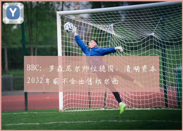 BBC：罗森尼尔帅位稳固，清湖资本2032年前不会出售切尔西