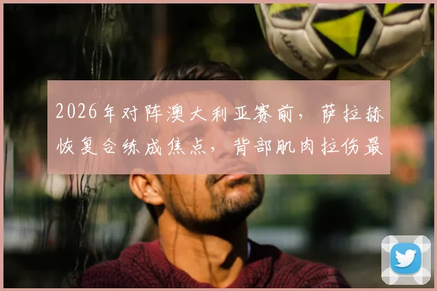 2026年对阵澳大利亚赛前,萨拉赫恢复合练成焦点,背部肌肉拉伤最新情况与复出分析