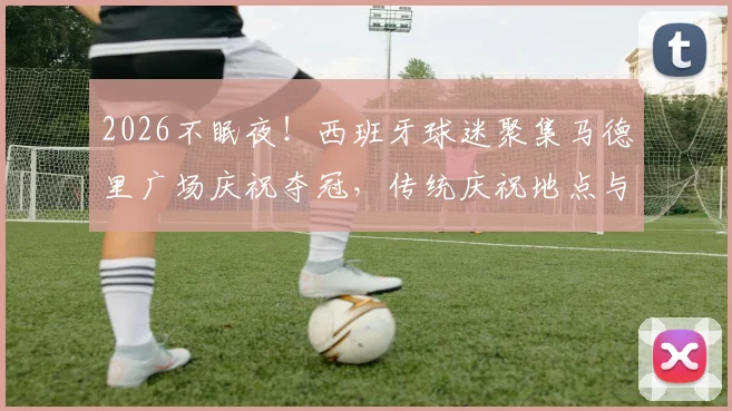 2026不眠夜!西班牙球迷聚集马德里广场庆祝夺冠,传统庆祝地点与狂欢盛况全记录