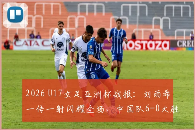 2026 U17女足亚洲杯战报:刘雨希一传一射闪耀全场,中国队6-0大胜缅甸队,详细数据解读与技术分析