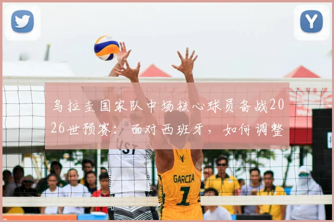乌拉圭国家队中场核心球员备战2026世预赛:面对西班牙,如何调整战术与心态?附最新训练动态解析