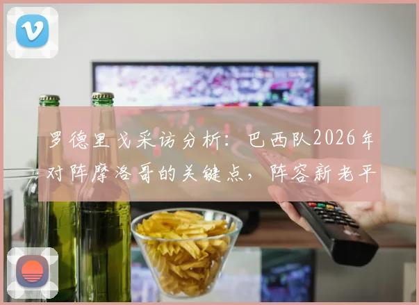 罗德里戈采访分析：巴西队2026年对阵摩洛哥的关键点，阵容新老平衡为何是制胜核心