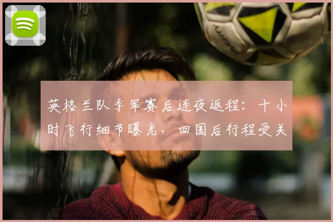 英格兰队季军赛后连夜返程:十小时飞行细节曝光,回国后行程受关注