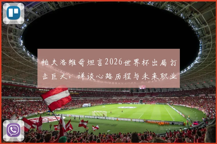 帕夫洛维奇坦言2026世界杯出局打击巨大，详谈心路历程与未来职业发展计划