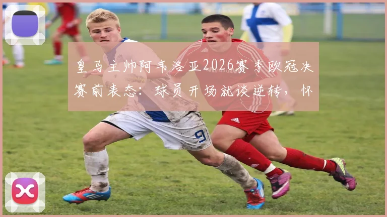 皇马主帅阿韦洛亚2026赛季欧冠决赛前表态:球员开场就谈逆转,怀疑者别去慕尼黑现场观战