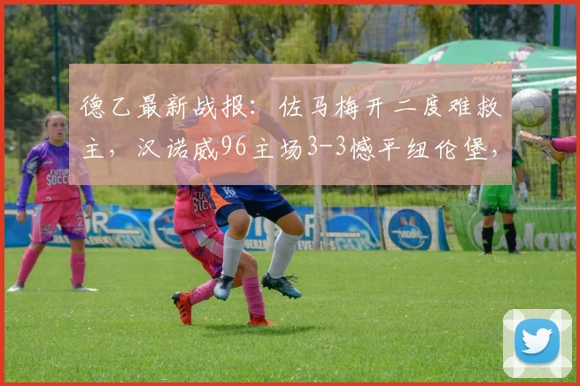 德乙最新战报：佐马梅开二度难救主，汉诺威96主场3-3憾平纽伦堡，2026升级梦想彻底破灭