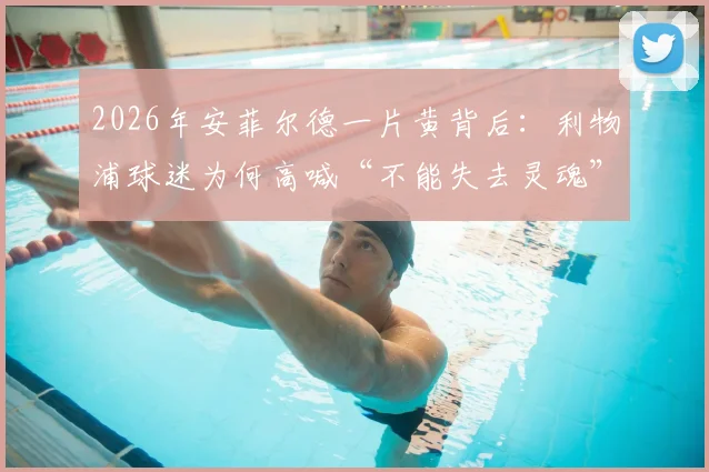2026年安菲尔德一片黄背后：利物浦球迷为何高喊“不能失去灵魂”抵制票价暴涨？深度分析英超票价困局