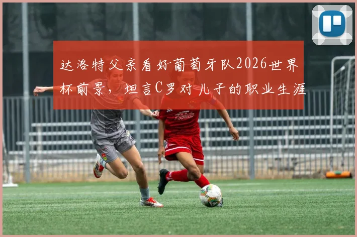 达洛特父亲看好葡萄牙队2026世界杯前景，坦言C罗对儿子的职业生涯影响至深