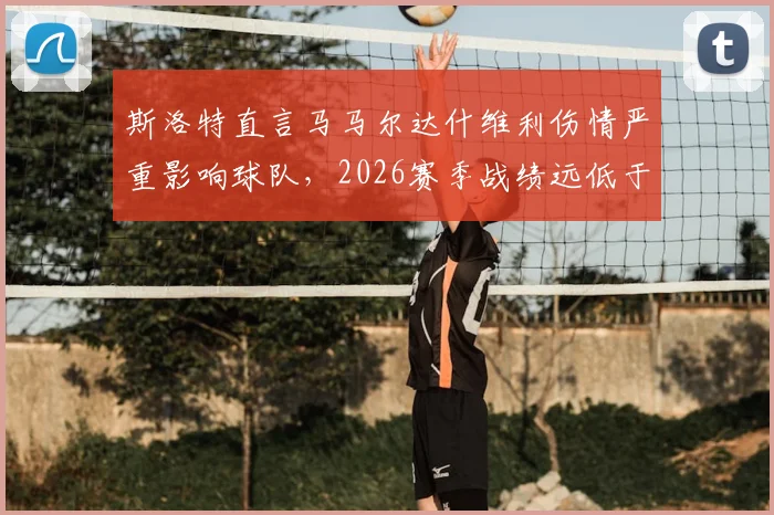 斯洛特直言马马尔达什维利伤情严重影响球队,2026赛季战绩远低于预期目标,未来路在何方?