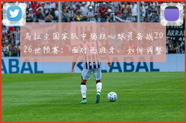 乌拉圭国家队中场核心球员备战2026世预赛：面对西班牙，如何调整战术与心态？附最新训练动态解析