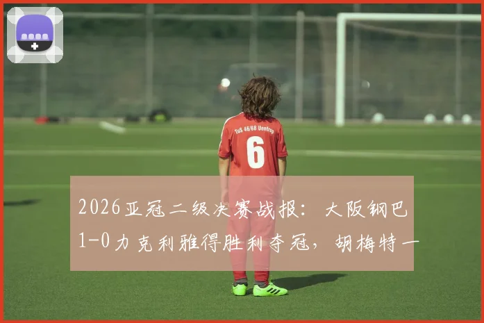 2026亚冠二级决赛战报：大阪钢巴1-0力克利雅得胜利夺冠，胡梅特一击制胜关键解析
