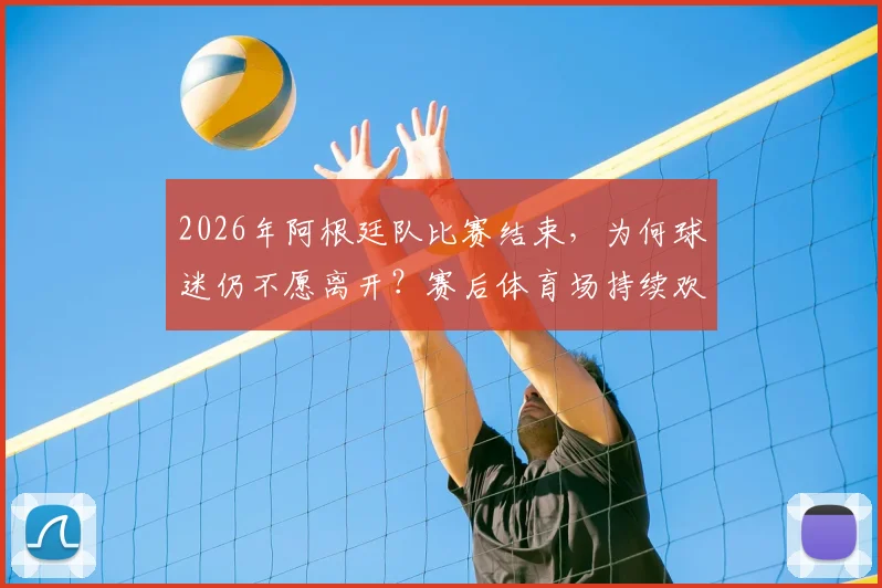 2026年阿根廷队比赛结束,为何球迷仍不愿离开?赛后体育场持续欢庆胜利场面解析