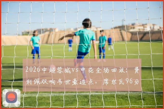 2026中超蓉城vs申花全场回放：费利佩双响韦世豪造点，席尔瓦96分钟绝杀逆转
