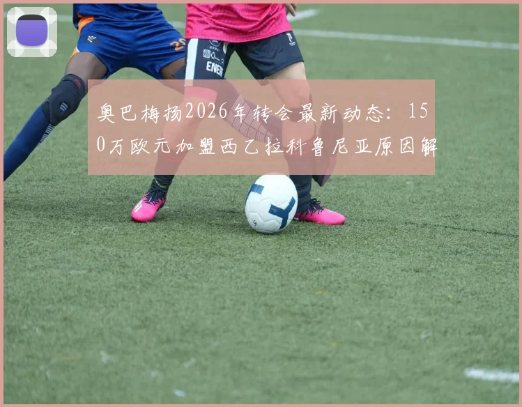 奥巴梅扬2026年转会最新动态:150万欧元加盟西乙拉科鲁尼亚原因解析,这笔交易性价比如何?