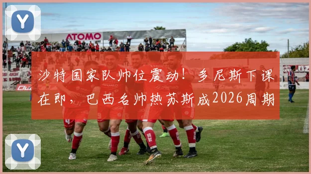 沙特国家队帅位震动!多尼斯下课在即,巴西名帅热苏斯成2026周期头号热门