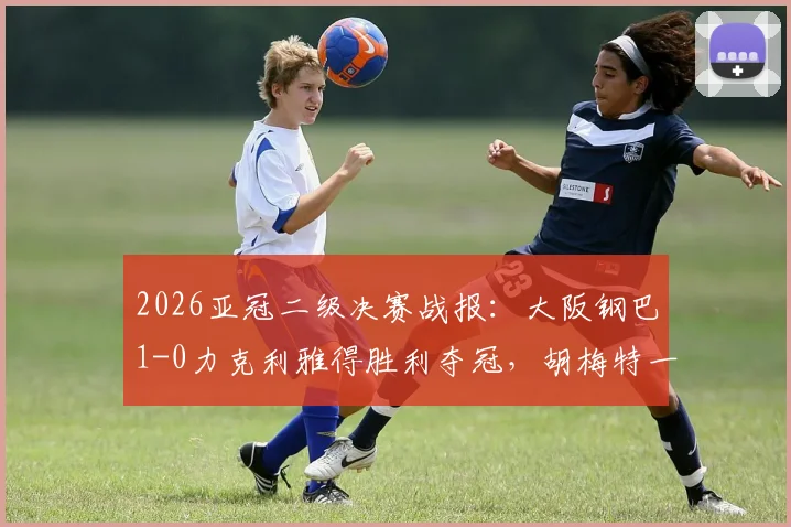 2026亚冠二级决赛战报:大阪钢巴1-0力克利雅得胜利夺冠,胡梅特一击制胜关键解析
