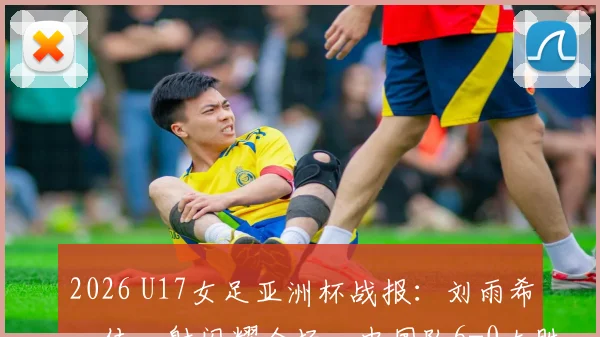 2026 U17女足亚洲杯战报：刘雨希一传一射闪耀全场，中国队6-0大胜缅甸队，详细数据解读与技术分析