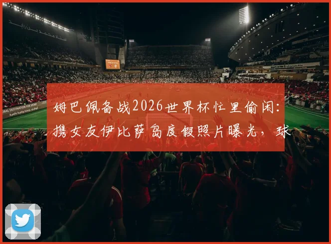 姆巴佩备战2026世界杯忙里偷闲：携女友伊比萨岛度假照片曝光，球星赛场外生活引关注