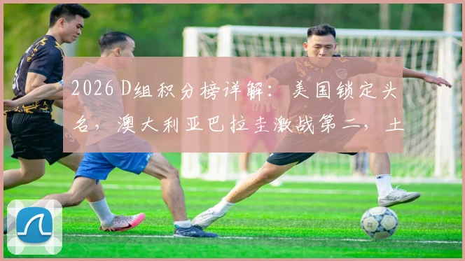 2026 D组积分榜详解:美国锁定头名,澳大利亚巴拉圭激战第二,土耳其遗憾出局原因分析