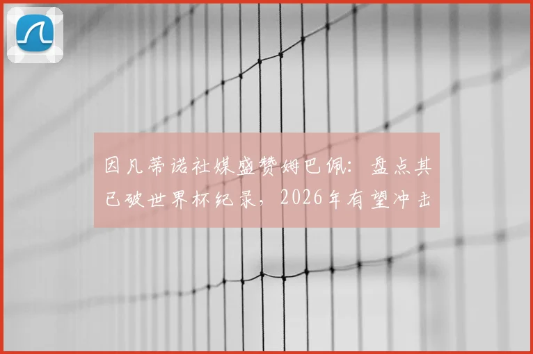 因凡蒂诺社媒盛赞姆巴佩:盘点其已破世界杯纪录,2026年有望冲击哪些新里程碑?
