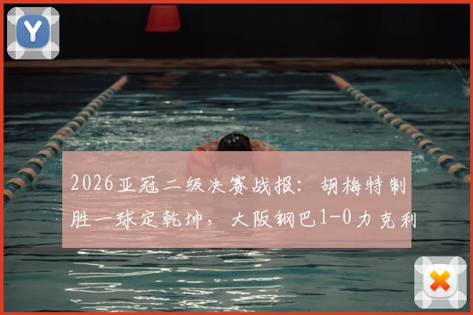 2026亚冠二级决赛战报：胡梅特制胜一球定乾坤，大阪钢巴1-0力克利雅得胜利捧杯，附赛后深度解析与球员数据