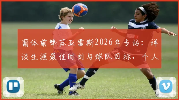 葡体前锋苏亚雷斯2026年专访：详谈生涯最佳时刻与球队目标，个人奖项并非当前优先考虑项