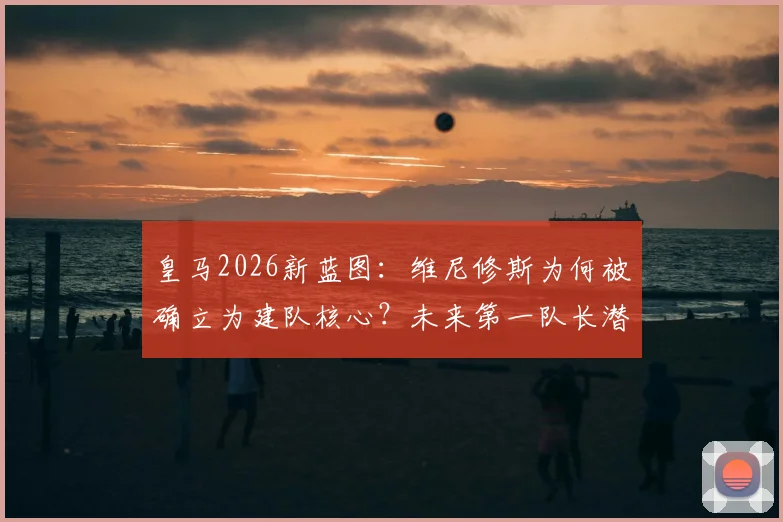 皇马2026新蓝图:维尼修斯为何被确立为建队核心?未来第一队长潜力深度解读