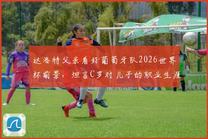 达洛特父亲看好葡萄牙队2026世界杯前景,坦言C罗对儿子的职业生涯影响至深