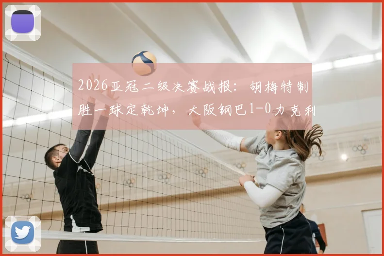 2026亚冠二级决赛战报：胡梅特制胜一球定乾坤，大阪钢巴1-0力克利雅得胜利捧杯，附赛后深度解析与球员数据
