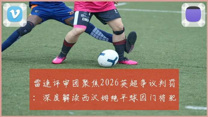 雷速评审团聚焦2026英超争议判罚：深度解读西汉姆绝平球因门将犯规被吹无效全过程与判罚依据