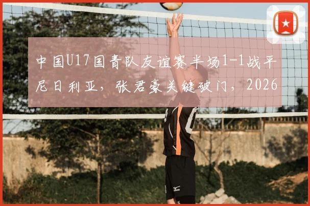 中国U17国青队友谊赛半场1-1战平尼日利亚，张君豪关键破门，2026年龄段球员表现引关注