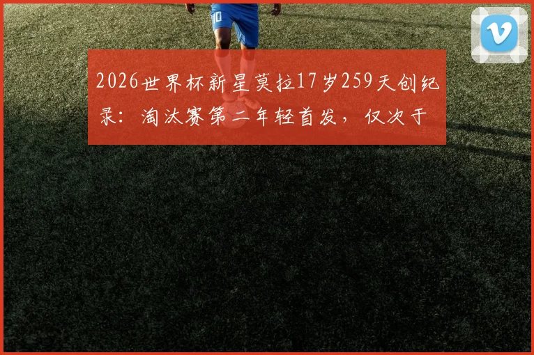 2026世界杯新星莫拉17岁259天创纪录：淘汰赛第二年轻首发，仅次于贝利，附详细资料与数据对比