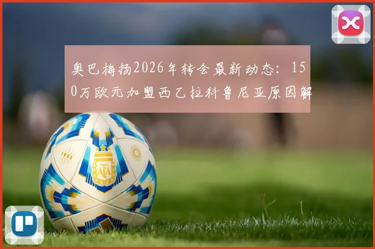奥巴梅扬2026年转会最新动态：150万欧元加盟西乙拉科鲁尼亚原因解析，这笔交易性价比如何？
