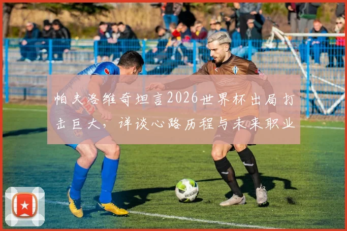 帕夫洛维奇坦言2026世界杯出局打击巨大，详谈心路历程与未来职业发展计划