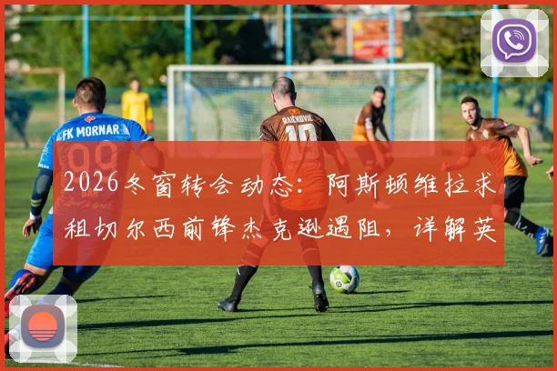 2026冬窗转会动态:阿斯顿维拉求租切尔西前锋杰克逊遇阻,详解英超租借规则限制与球员现状