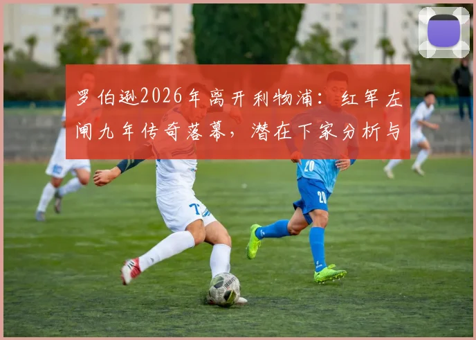 罗伯逊2026年离开利物浦:红军左闸九年传奇落幕,潜在下家分析与替代者传闻汇总