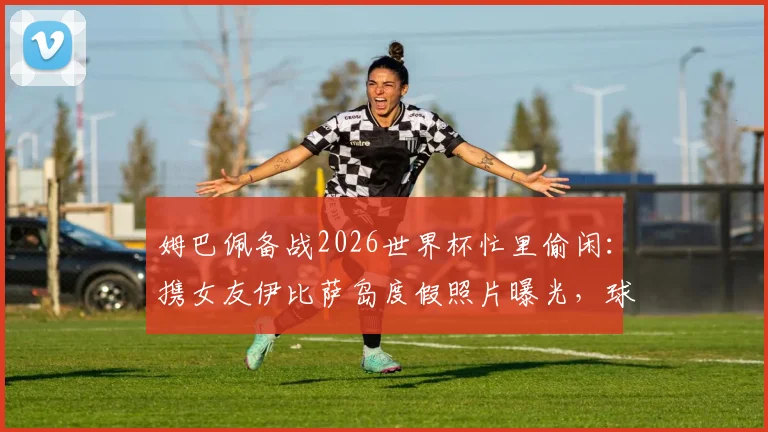 姆巴佩备战2026世界杯忙里偷闲:携女友伊比萨岛度假照片曝光,球星赛场外生活引关注