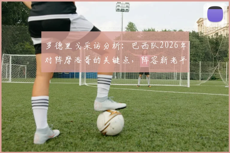 罗德里戈采访分析:巴西队2026年对阵摩洛哥的关键点,阵容新老平衡为何是制胜核心