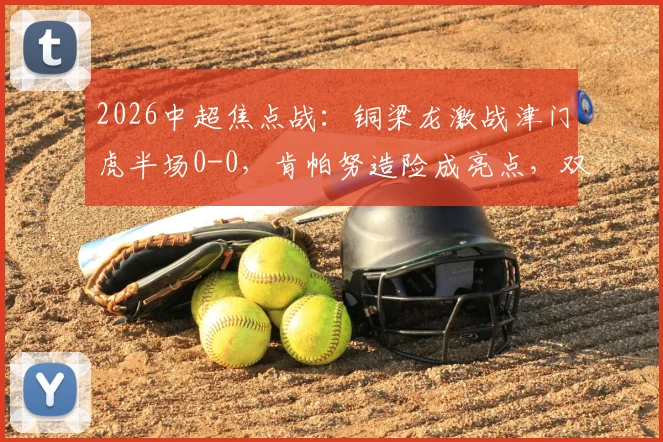 2026中超焦点战：铜梁龙激战津门虎半场0-0，肯帕努造险成亮点，双方射门乏力引热议
