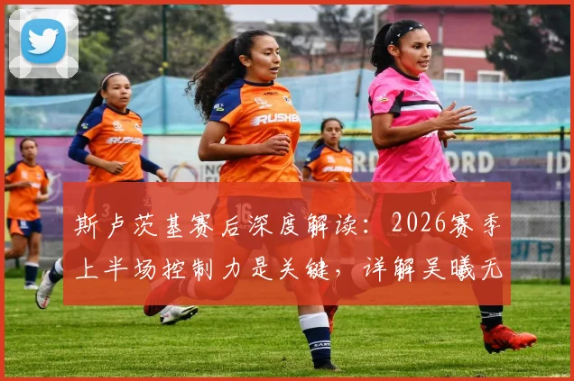 斯卢茨基赛后深度解读:2026赛季上半场控制力是关键,详解吴曦无与伦比的核心作用