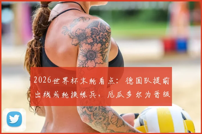 2026世界杯末轮看点：德国队提前出线或轮换练兵，厄瓜多尔为晋级名额背水一战，附双方战术阵容预测