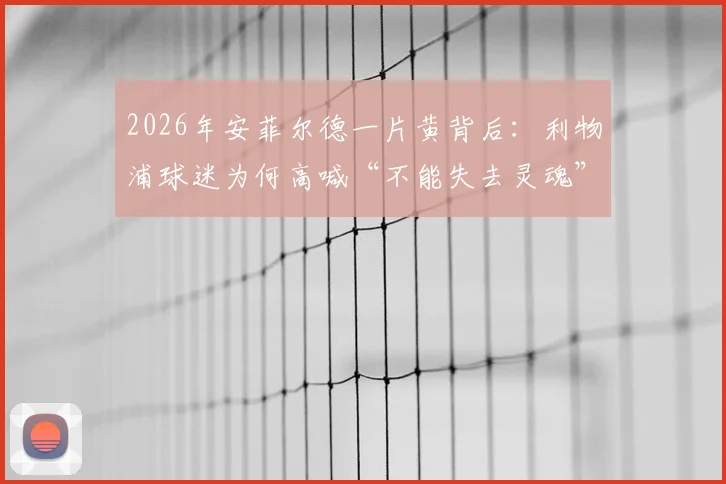 2026年安菲尔德一片黄背后：利物浦球迷为何高喊“不能失去灵魂”抵制票价暴涨？深度分析英超票价困局
